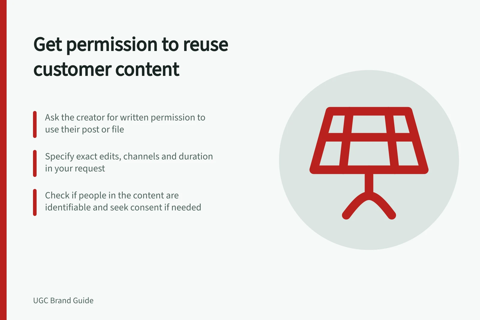 Get permission to reuse customer content: Ask the creator for written permission to use their post or file; Specify exact edits, channels and duration in your request; Check if people in the content are identifiable and seek consent if needed