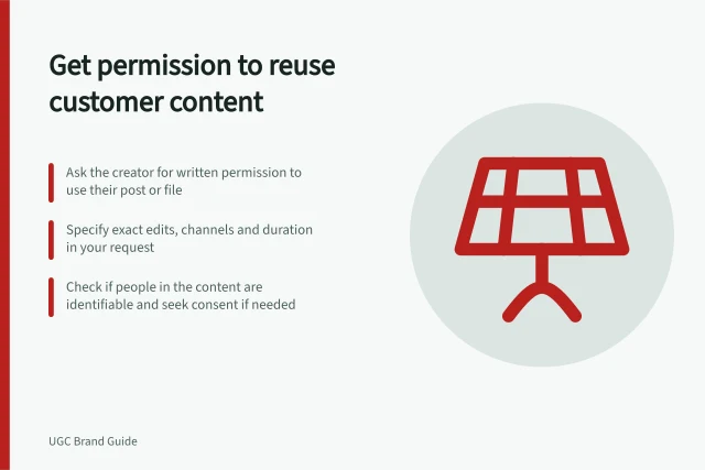 Get permission to reuse customer content: Ask the creator for written permission to use their post or file; Specify exact edits, channels and duration in your request; Check if people in the content are identifiable and seek consent if needed. Asking customers for permission to reuse their content