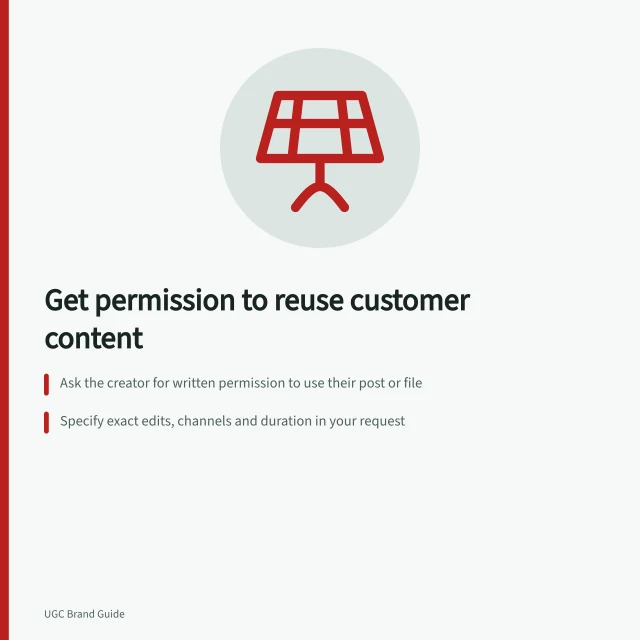 Get permission to reuse customer content: Ask the creator for written permission to use their post or file; Specify exact edits, channels and duration in your request; Check if people in the content are identifiable and seek consent if needed. Asking customers for permission to reuse their content
