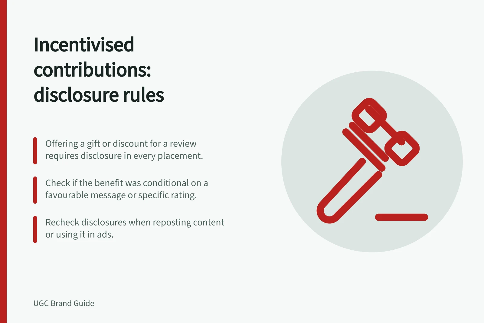 Incentivised contributions: disclosure rules: Offering a gift or discount for a review requires disclosure in every placement.; Check if the benefit was conditional on a favourable message or specific rating.; Recheck disclosures when reposting content or using it in ads.