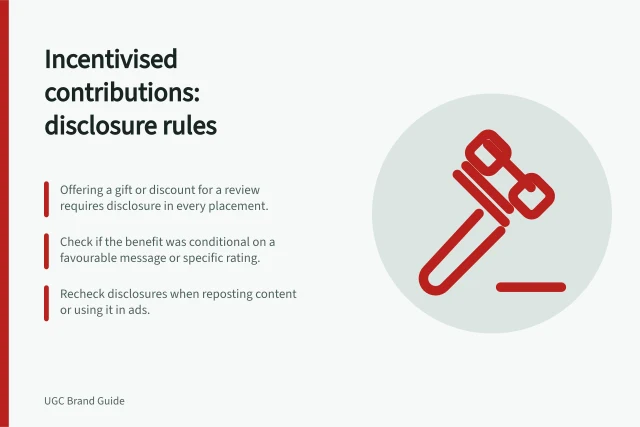 Incentivised contributions: disclosure rules: Offering a gift or discount for a review requires disclosure in every placement.; Check if the benefit was conditional on a favourable message or specific rating.; Recheck disclosures when reposting content or using it in ads. Checking whether an incentivised contribution needs disclosure