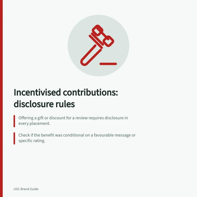 Incentivised contributions: disclosure rules: Offering a gift or discount for a review requires disclosure in every placement.; Check if the benefit was conditional on a favourable message or specific rating.; Recheck disclosures when reposting content or using it in ads. Checking whether an incentivised contribution needs disclosure
