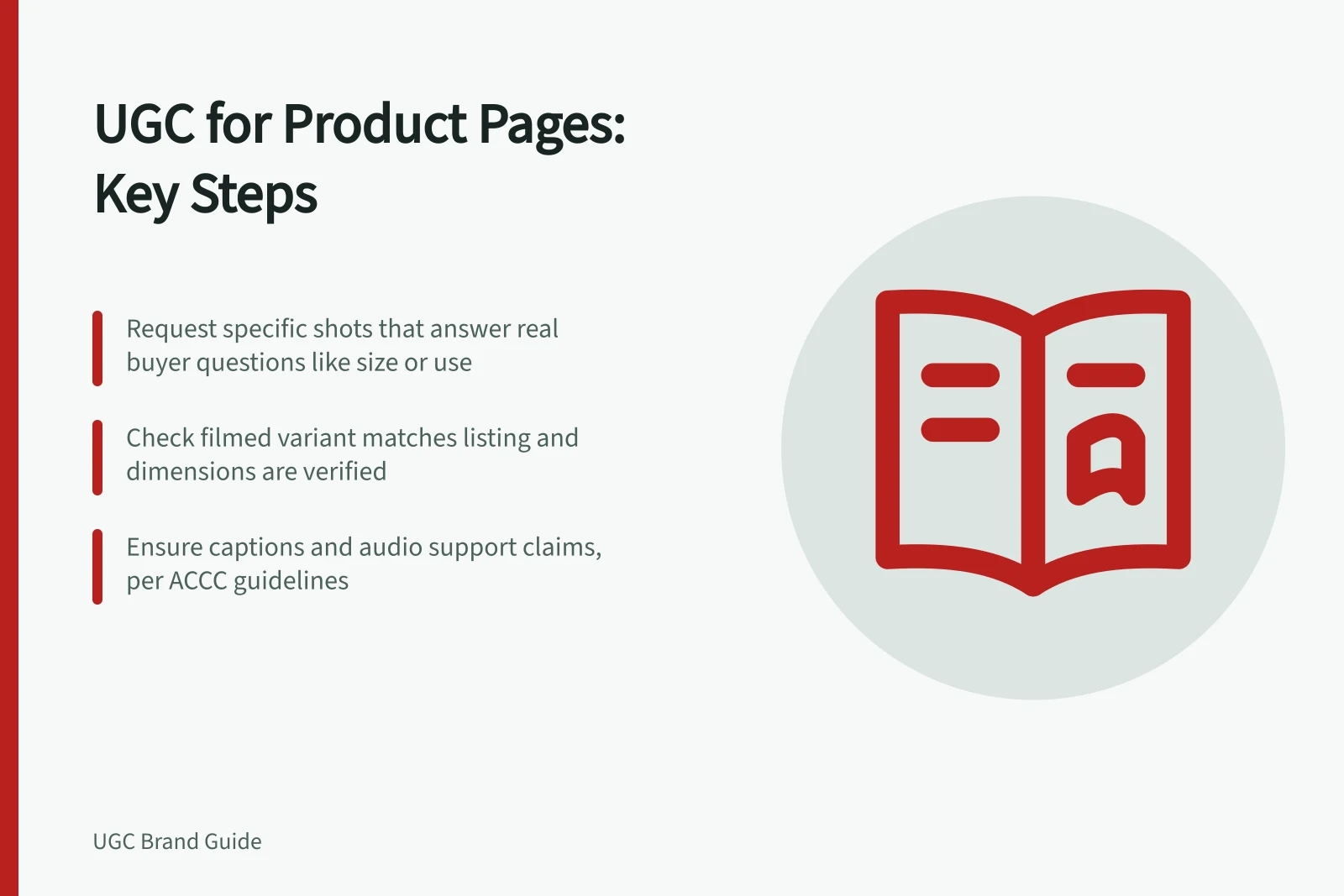 UGC for Product Pages: Key Steps: Request specific shots that answer real buyer questions like size or use; Check filmed variant matches listing and dimensions are verified; Ensure captions and audio support claims, per ACCC guidelines