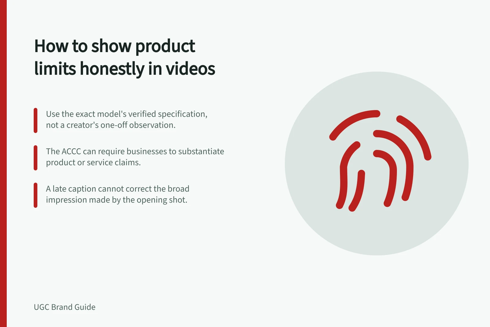 How to show product limits honestly in videos: Use the exact model's verified specification, not a creator's one-off observation.; The ACCC can require businesses to substantiate product or service claims.; A late caption cannot correct the broad impression made by the opening shot.