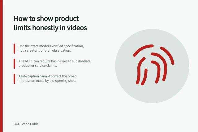 How to show product limits honestly in videos: Use the exact model's verified specification, not a creator's one-off observation.; The ACCC can require businesses to substantiate product or service claims.; A late caption cannot correct the broad impression made by the opening shot. Demonstrating a product limitation honestly