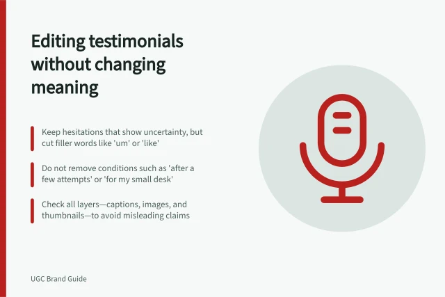 Editing testimonials without changing meaning: Keep hesitations that show uncertainty, but cut filler words like 'um' or 'like'; Do not remove conditions such as 'after a few attempts' or 'for my small desk'; Check all layers—captions, images, and thumbnails—to avoid misleading claims. Editing a testimonial without changing its meaning