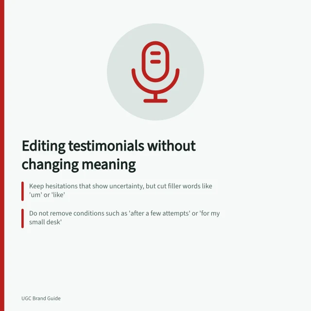 Editing testimonials without changing meaning: Keep hesitations that show uncertainty, but cut filler words like 'um' or 'like'; Do not remove conditions such as 'after a few attempts' or 'for my small desk'; Check all layers—captions, images, and thumbnails—to avoid misleading claims. Editing a testimonial without changing its meaning