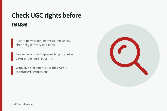 Check UGC rights before reuse: Record permission limits: source, users, channels, territory and edits.; Review assets with approaching or past end dates and unverified terms.; Verify live placements use files within authorised permissions. Finding expired UGC assets before they are reused