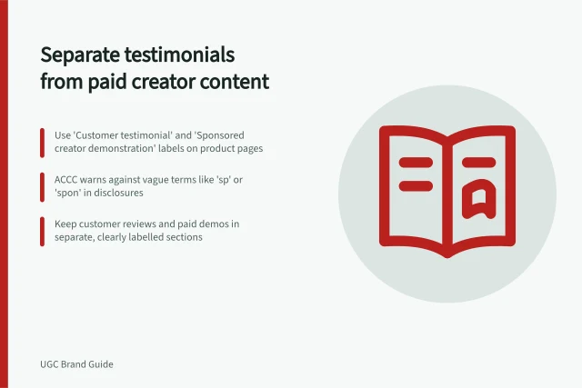 Separate testimonials from paid creator content: Use 'Customer testimonial' and 'Sponsored creator demonstration' labels on product pages; ACCC warns against vague terms like 'sp' or 'spon' in disclosures; Keep customer reviews and paid demos in separate, clearly labelled sections. Keeping customer testimonials separate from paid creator demonstrations
