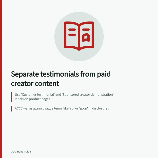 Separate testimonials from paid creator content: Use 'Customer testimonial' and 'Sponsored creator demonstration' labels on product pages; ACCC warns against vague terms like 'sp' or 'spon' in disclosures; Keep customer reviews and paid demos in separate, clearly labelled sections. Keeping customer testimonials separate from paid creator demonstrations