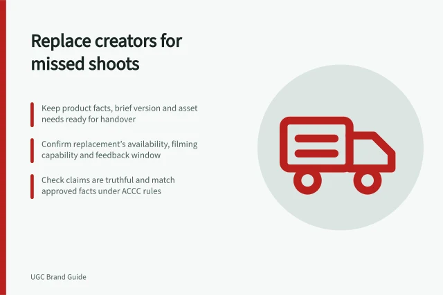 Replace creators for missed shoots: Keep product facts, brief version and asset needs ready for handover; Confirm replacement’s availability, filming capability and feedback window; Check claims are truthful and match approved facts under ACCC rules. Preparing replacement creators for missed shoots