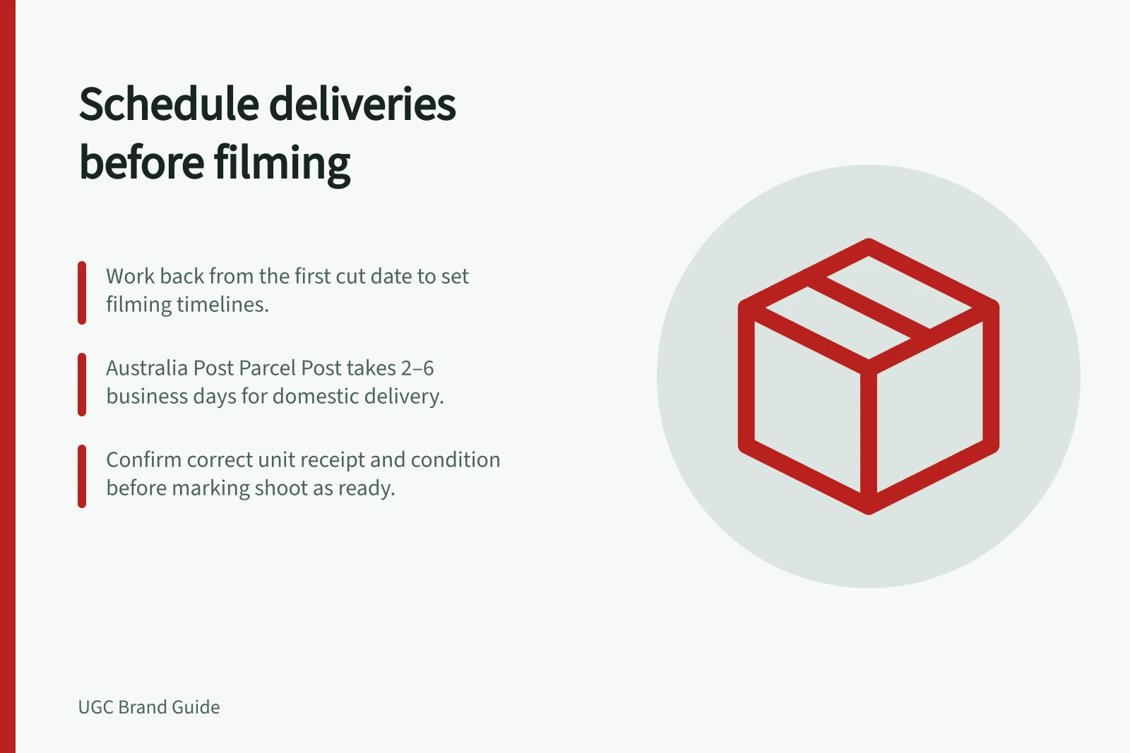 Schedule deliveries before filming: Work back from the first cut date to set filming timelines.; Australia Post Parcel Post takes 2–6 business days for domestic delivery.; Confirm correct unit receipt and condition before marking shoot as ready.